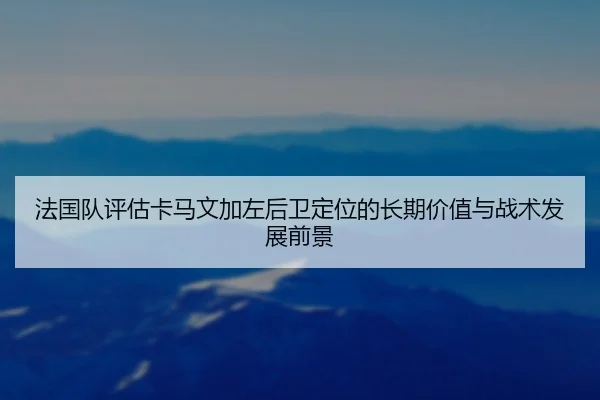 法国队评估卡马文加左后卫定位的长期价值与战术发展前景