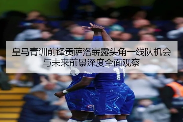 皇马青训前锋贡萨洛崭露头角一线队机会与未来前景深度全面观察 - kaiyun
