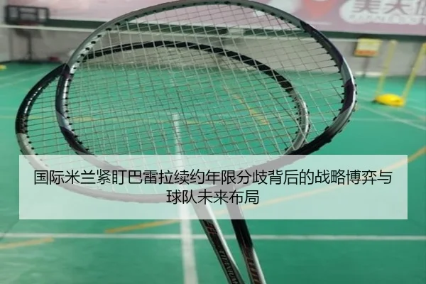 国际米兰紧盯巴雷拉续约年限分歧背后的战略博弈与球队未来布局（kaiyun）