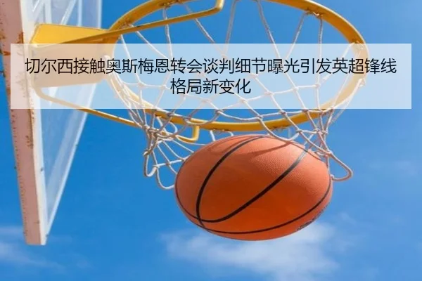 切尔西接触奥斯梅恩转会谈判细节曝光引发英超锋线格局新变化